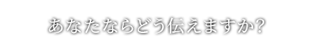 あなたならどう伝えますか？