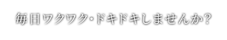 毎日ワクワク・ドキドキしませんか？