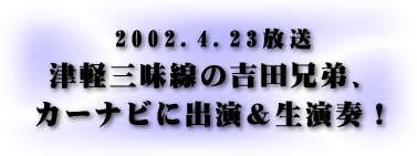 2002.4.23放送　津軽三味線の吉田兄弟、カーナビに出演＆生演奏！