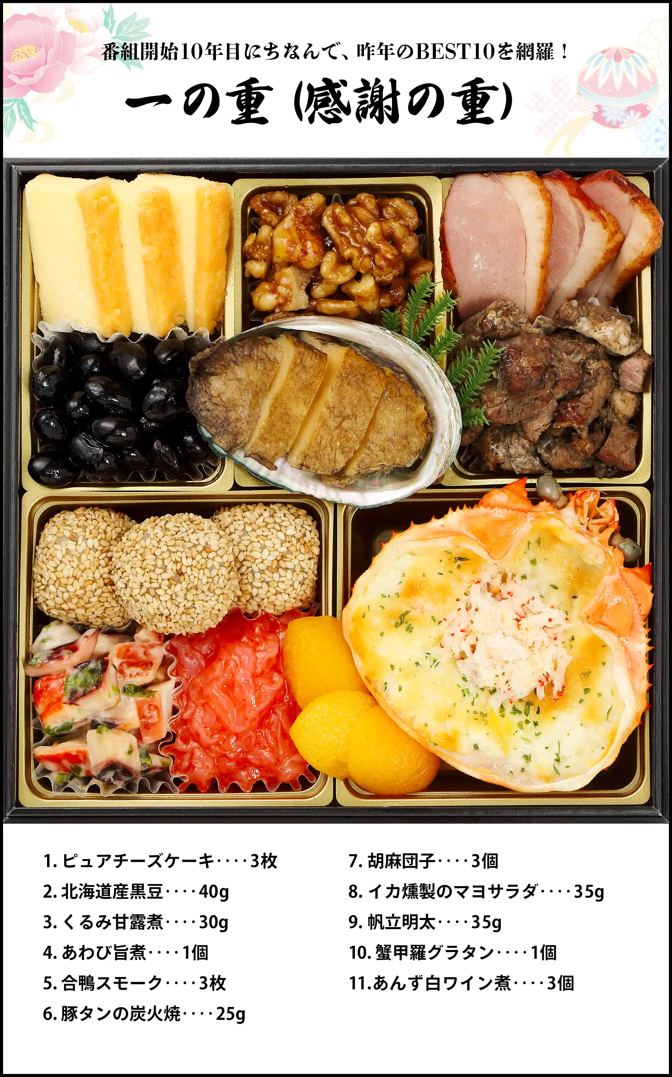 番組開始10年目にちなんで、昨年のBEST10を網羅！『一の重（感謝の重）』／ピュアチーズケーキ 3枚、北海道産黒豆 40g、くるみ甘露煮 30g、あわび旨煮 1個、合鴨スモーク 3枚、豚タンの炭火焼 25g、胡麻団子 3個、 イカ燻製のマヨサラダ 35g、帆立明太 35g、蟹甲羅グラタン 1個、あんず白ワイン煮 3個