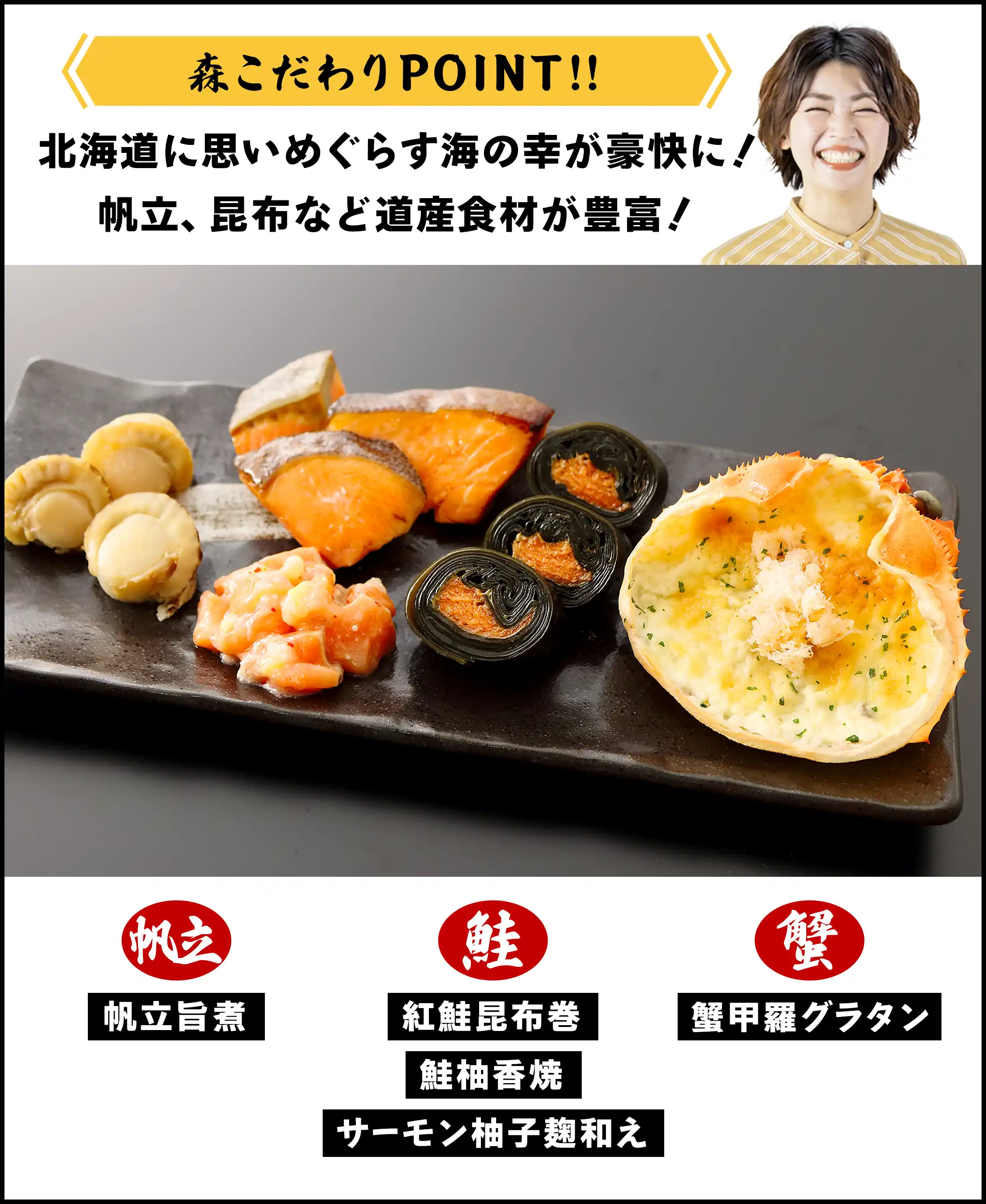 森こだわりPOINT：北海道に思いめぐらす海の幸が豪快に！帆立、昆布など動産食材が豊富！「帆立旨煮」「紅鮭昆布巻」「鮭柚香焼」「サーモン柚子麹和え」「蟹甲羅グラタン」