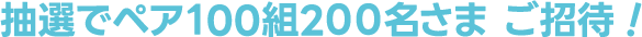 抽選でペア100組200名さま ご招待！