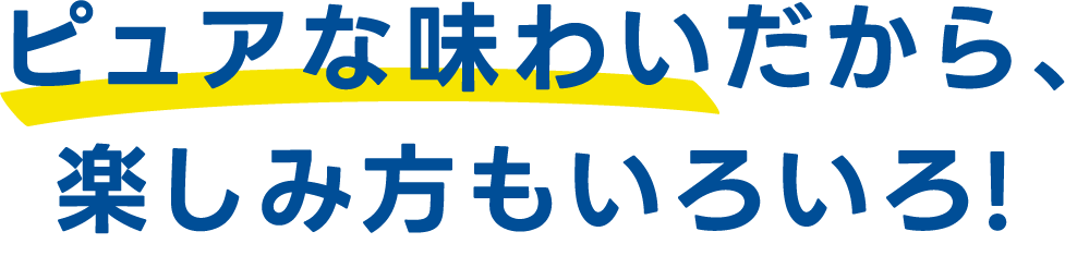 ピュアな味わいだから、楽しみ方もいろいろ!