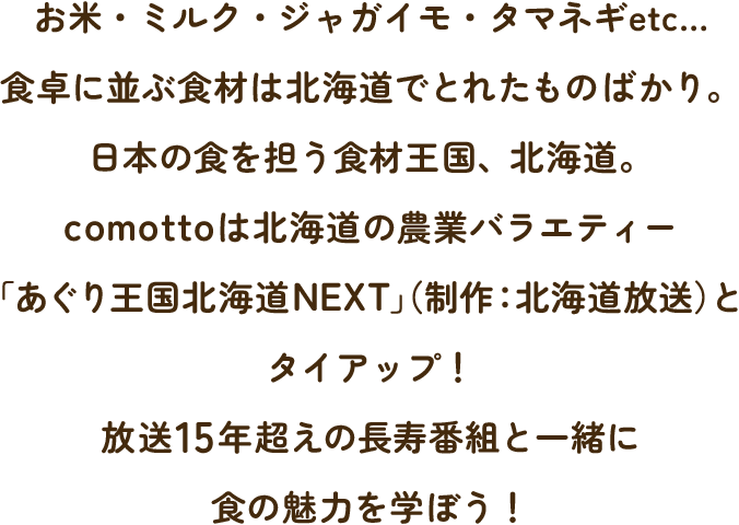 お米・ミルク・ジャガイモ・タマネギetc…食卓に並ぶ食材は北海道でとれたものばかり。日本の食を担う食材王国、北海道。comottoは北海道の農業バラエティー「あぐり王国北海道NEXT」（制作：北海道放送）とタイアップ！放送15年超えの長寿番組と一緒に食の魅力を学ぼう！