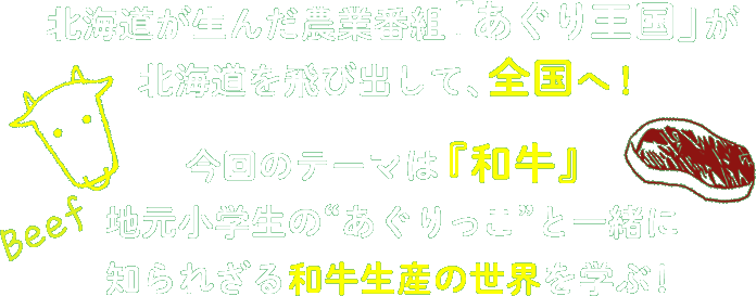 北海道が生んだ農業番組「あぐり王国」が北海道を飛び出して、全国へ！今回のテーマは『和牛』地元小学生の“あぐりっこ”と一緒に知られざる和牛生産の世界を学ぶ！