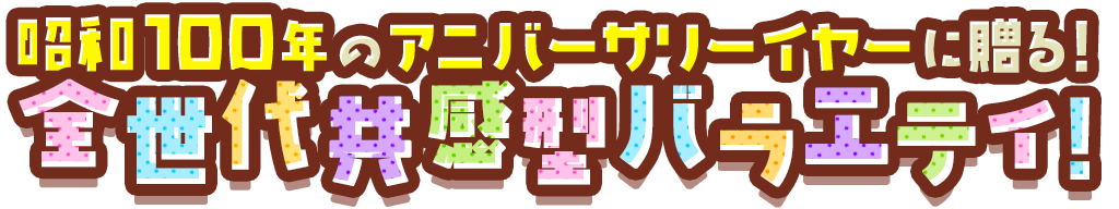 昭和100年のアニバーサリーイヤーに贈る全世代共感型バラエティ！