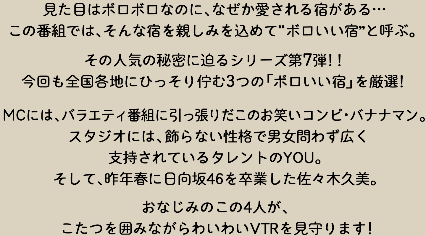 見た目はボロボロなのになぜか愛される宿がある…この番組では、そんな宿を親しみを込めて“ボロいい宿”と呼ぶ。今回も全国各地にひっそり佇む3つの「ボロいい宿」を厳選！その人気の秘密に迫るシリーズ第7弾！！MCには、バラエティ番組に引っ張りだこのお笑いコンビ・バナナマン。スタジオには、飾らない性格で男女問わず広く支持されているタレントのYOU。そして、昨年春に日向坂46を卒業した佐々木久美。おなじみのこの4人が、こたつを囲みながらわいわいVTRを見守ります！