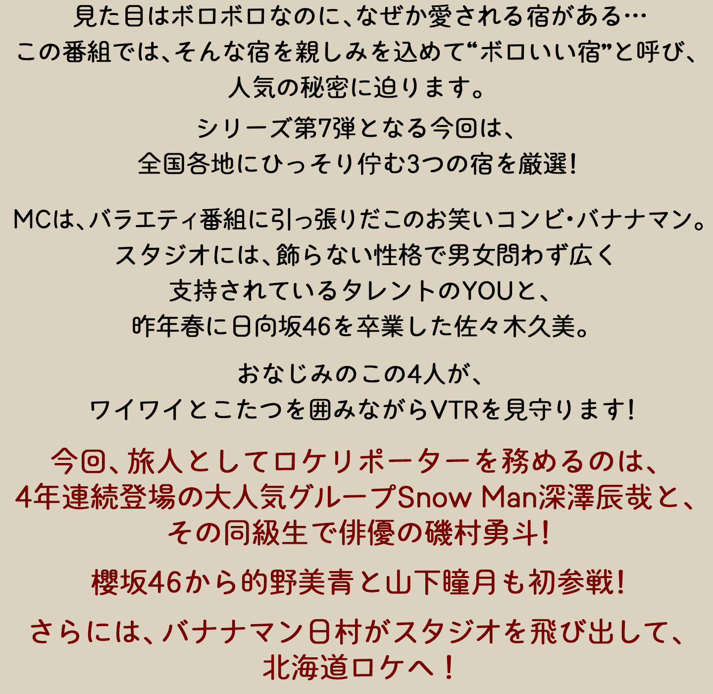 見た目はボロボロなのに、なぜか愛される宿がある…。この番組では、そんな宿に親しみを込めて“ボロいい宿”と呼び、人気の秘密に迫ります。シリーズ第7弾となる今回は、全国各地にひっそり佇む3つの宿を厳選！MCはバラエティ番組に引っ張りだこのお笑いコンビ・バナナマン。スタジオには、飾らない性格で男女問わず広く支持されているタレントのYOUと、昨年春に日向坂46を卒業した佐々木久美。おなじみのこの4人が、ワイワイとこたつを囲みながらVTRを見守ります。今回、旅人としてロケリポーターを務めるのは、4年連続登場の大人気グループSnow Man深澤辰哉と、その同級生で俳優の磯村勇斗！櫻坂46から的野美青と山下瞳月も初参戦！さらには、バナナマン日村がスタジオを飛び出して、北海道ロケへ！