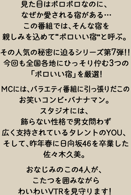 見た目はボロボロなのになぜか愛される宿がある…この番組では、そんな宿を親しみを込めて“ボロいい宿”と呼ぶ。今回も全国各地にひっそり佇む3つの「ボロいい宿」を厳選！その人気の秘密に迫るシリーズ第7弾！！MCには、バラエティ番組に引っ張りだこのお笑いコンビ・バナナマン。スタジオには、飾らない性格で男女問わず広く支持されているタレントのYOU。そして、昨年春に日向坂46を卒業した佐々木久美。おなじみのこの4人が、こたつを囲みながらわいわいVTRを見守ります！