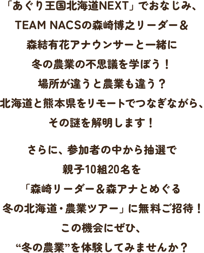 「あぐり王国北海道NEXT」でおなじみ、TEAM NACSの森崎博之リーダー＆森結有花アナウンサーと一緒に冬の農業の不思議を学ぼう！場所が違うと農業も違う？北海道と熊本県をリモートでつなぎながら、その謎を解明します！さらに、参加者の中から抽選で親子10組20名を「森崎リーダー＆森アナとめぐる 冬の北海道・農業ツアー」に無料ご招待！この機会にぜひ、“冬の農業”を体験してみませんか？