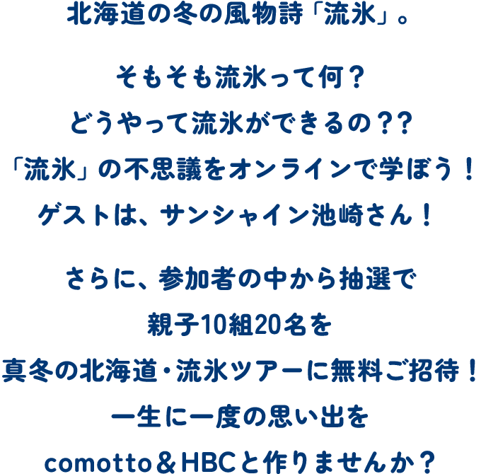 北海道の冬の風物詩「流氷」。そもそも流氷って何？どうやって流氷ができるの？？世界でも限られた地域でしか見られない、貴重な「流氷」。その不思議をオンラインで学ぼう！ゲストは、サンシャイン池崎さん！さらに、参加者の中から抽選で親子10組を真冬の北海道・流氷ツアーに無料ご招待！一生に一度の思い出をcomotto＆HBCと作りませんか？