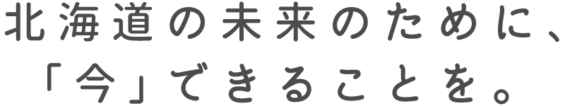 北海道の未来のために、「今」できることを。