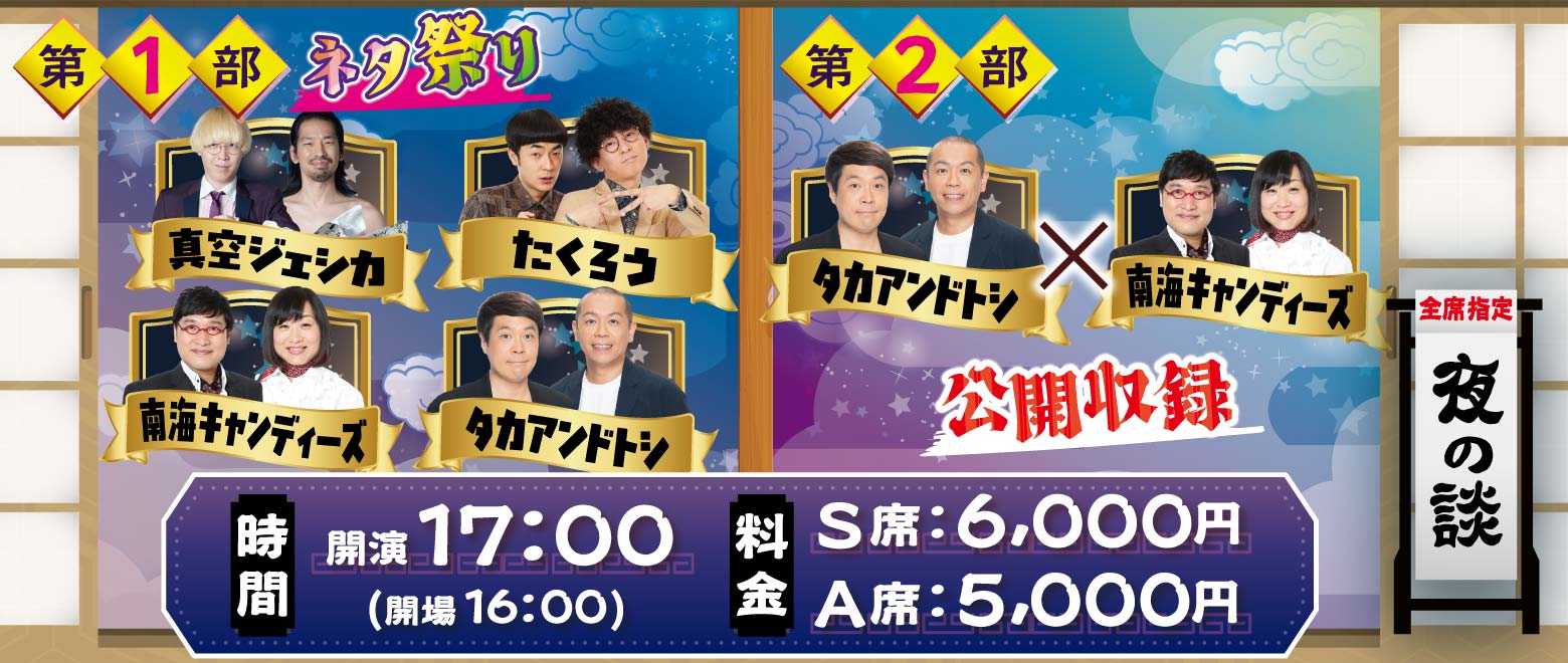 ＜夜の談＞16:00開場・17:00開演／S席6000円・A席5000円【第1部：ネタ祭り】真空ジェシカ・たくろう・南海キャンディーズ・タカアンドトシ＆【第2部・公開収録】タカアンドトシ×南海キャンディーズ