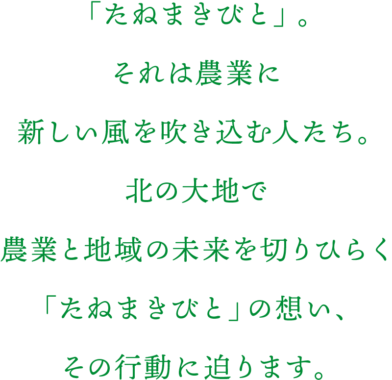 「たねまきびと」。それは農業に新しい風を吹き込む人たち。北の大地で農業と地域の未来を切りひらく「たねまきびと」の想い、その行動に迫ります。